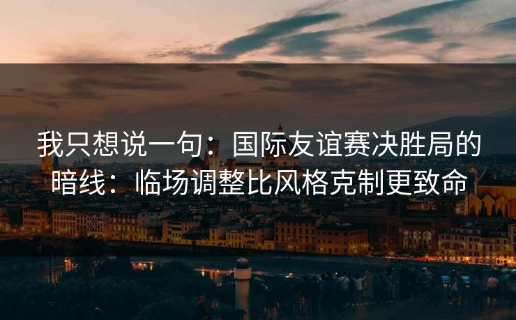 我只想说一句：国际友谊赛决胜局的暗线：临场调整比风格克制更致命