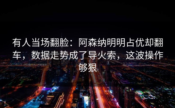 有人当场翻脸：阿森纳明明占优却翻车，数据走势成了导火索，这波操作够狠