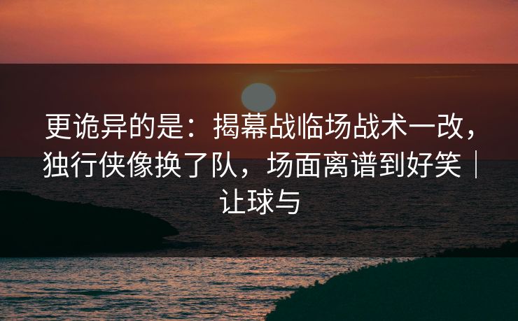 更诡异的是：揭幕战临场战术一改，独行侠像换了队，场面离谱到好笑｜让球与