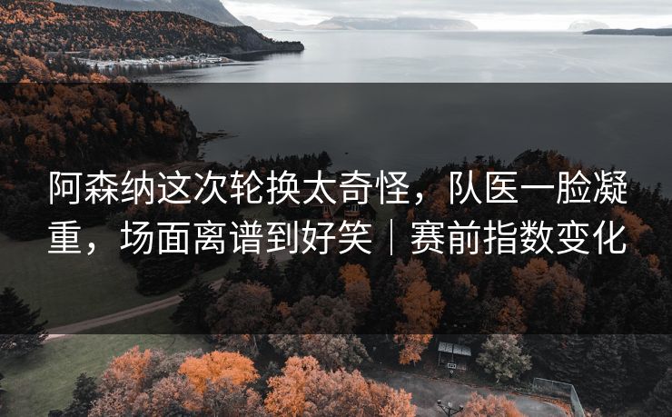 阿森纳这次轮换太奇怪，队医一脸凝重，场面离谱到好笑｜赛前指数变化
