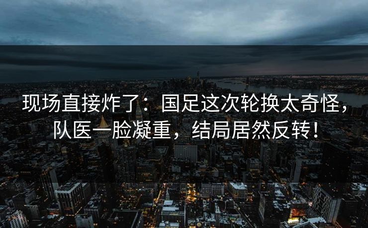 现场直接炸了：国足这次轮换太奇怪，队医一脸凝重，结局居然反转！